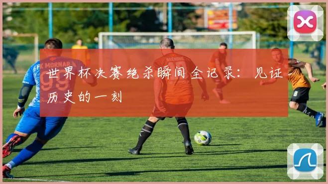 世界杯决赛绝杀瞬间全记录：见证历史的一刻