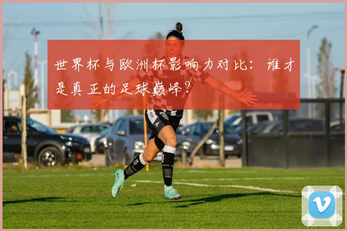 世界杯与欧洲杯影响力对比：谁才是真正的足球巅峰？